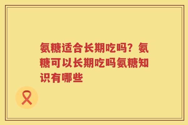 氨糖适合长期吃吗？氨糖可以长期吃吗氨糖知识有哪些