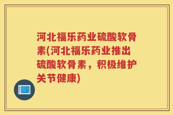 河北福乐药业硫酸软骨素(河北福乐药业推出硫酸软骨素，积极维护关节健康)