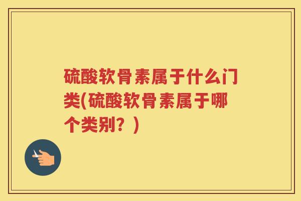硫酸软骨素属于什么门类(硫酸软骨素属于哪个类别?) 硫酸软骨素属于什么门类(硫酸软骨素属于哪个类别?)