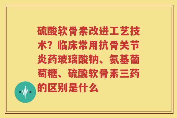 硫酸软骨素改进工艺技术?临床常用抗骨药玻璃酸钠、氨基葡萄糖、硫酸软骨素三药的区别是什么 硫酸软骨素改进工艺技术?临床常用抗骨药玻璃酸钠、氨基葡萄糖、硫酸软骨素三药的区别是什么