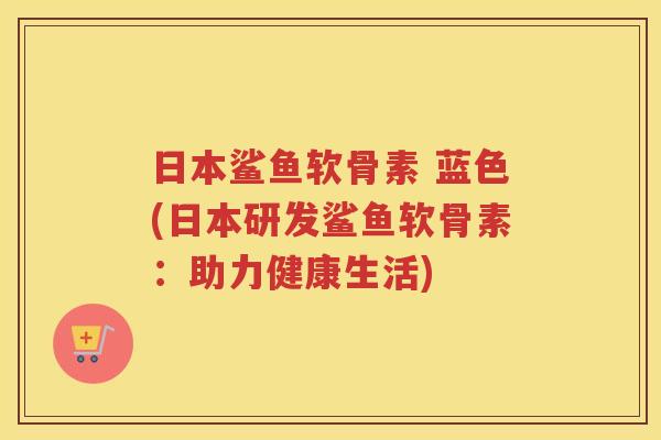 日本鲨鱼软骨素 蓝色(日本研发鲨鱼软骨素:助力健康生活) 日本鲨鱼软骨素 蓝色(日本研发鲨鱼软骨素:助力健康生活)
