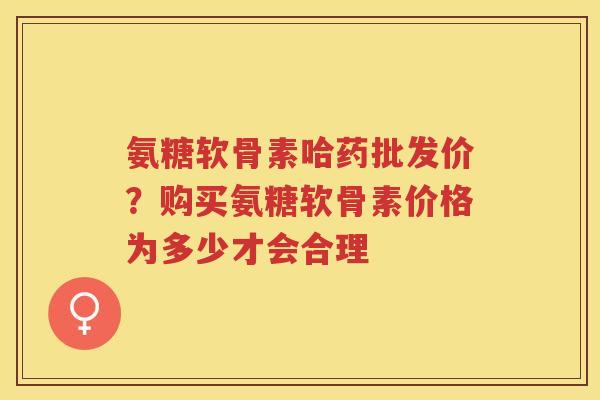 氨糖软骨素哈药批发价?购买氨糖软骨素价格为多少才会合理 氨糖软骨素哈药批发价?购买氨糖软骨素价格为多少才会合理