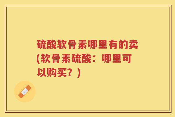 硫酸软骨素哪里有的卖(软骨素硫酸:哪里可以购买?) 硫酸软骨素哪里有的卖(软骨素硫酸:哪里可以购买?)