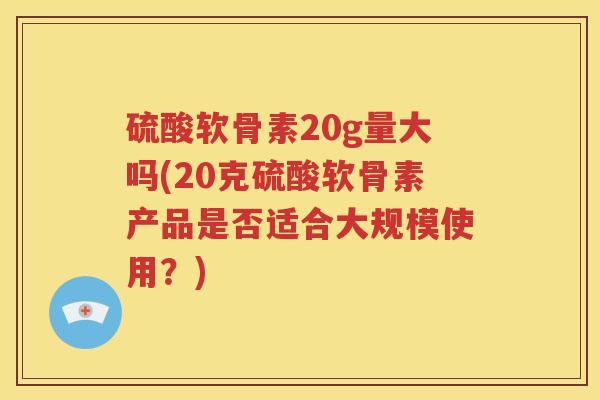 硫酸软骨素20g量大吗(20克硫酸软骨素产品是否适合大规模使用?) 硫酸软骨素20g量大吗(20克硫酸软骨素产品是否适合大规模使用?)
