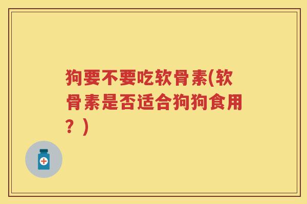 狗要不要吃软骨素(软骨素是否适合狗狗食用?) 狗要不要吃软骨素(软骨素是否适合狗狗食用?)