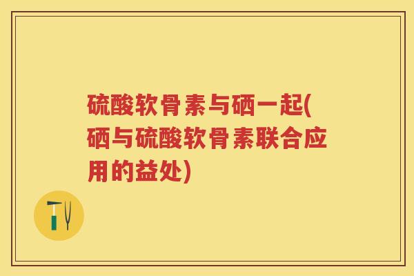 硫酸软骨素与硒一起(硒与硫酸软骨素联合应用的益处) 硫酸软骨素与硒一起(硒与硫酸软骨素联合应用的益处)