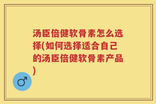 汤臣倍健软骨素怎么选择(如何选择适合自己的汤臣倍健软骨素产品)