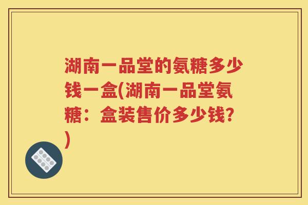 湖南一品堂的氨糖多少钱一盒(湖南一品堂氨糖:盒装售价多少钱?) 湖南一品堂的氨糖多少钱一盒(湖南一品堂氨糖:盒装售价多少钱?)