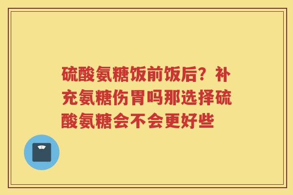 硫酸氨糖饭前饭后？补充氨糖伤胃吗那选择硫酸氨糖会不会更好些