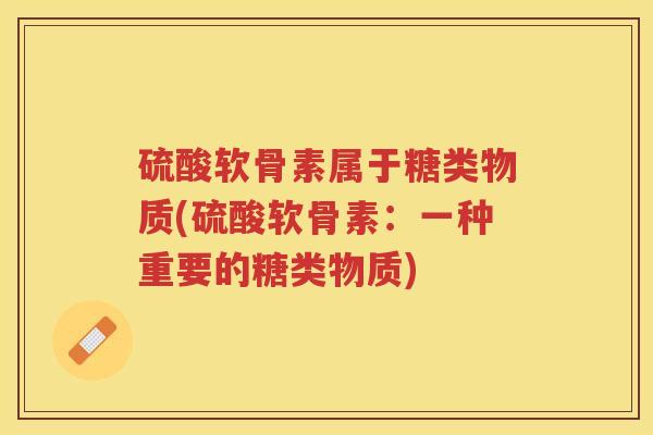 硫酸软骨素属于糖类物质(硫酸软骨素:一种重要的糖类物质) 硫酸软骨素属于糖类物质(硫酸软骨素:一种重要的糖类物质)