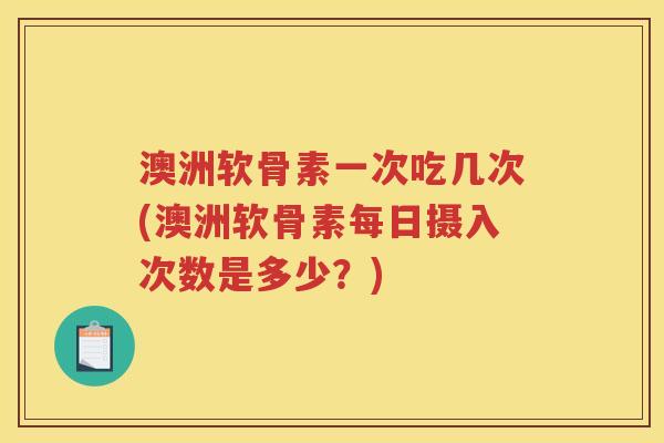 澳洲软骨素一次吃几次(澳洲软骨素每日摄入次数是多少？)