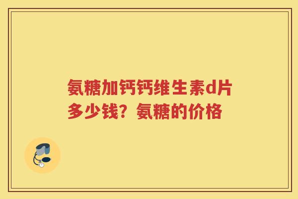 氨糖加钙钙维生素d片多少钱?氨糖的价格 氨糖加钙钙维生素d片多少钱?氨糖的价格