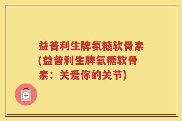 益普利生牌氨糖软骨素(益普利生牌氨糖软骨素:关爱你的关节) 益普利生牌氨糖软骨素(益普利生牌氨糖软骨素:关爱你的关节)