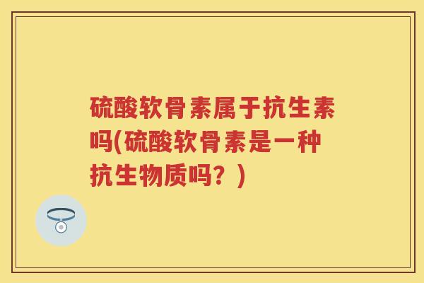 硫酸软骨素属于抗生素吗(硫酸软骨素是一种抗生物质吗?) 硫酸软骨素属于抗生素吗(硫酸软骨素是一种抗生物质吗?)