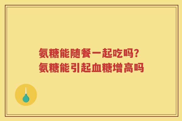 氨糖能随餐一起吃吗?氨糖能引起增高吗 氨糖能随餐一起吃吗?氨糖能引起增高吗