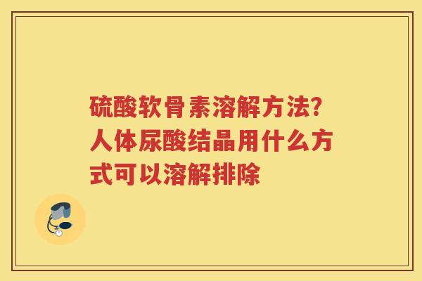 硫酸软骨素溶解方法?人体尿酸结晶用什么方式可以溶解排除 硫酸软骨素溶解方法?人体尿酸结晶用什么方式可以溶解排除