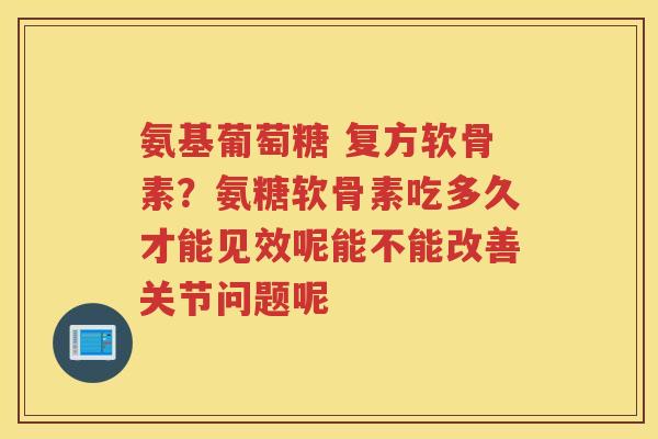 氨基葡萄糖 复方软骨素?氨糖软骨素吃多久才能见效呢能不能改善关节问题呢 氨基葡萄糖 复方软骨素?氨糖软骨素吃多久才能见效呢能不能改善关节问题呢