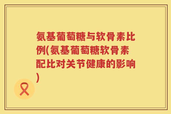 氨基葡萄糖与软骨素比例(氨基葡萄糖软骨素配比对关节健康的影响) 氨基葡萄糖与软骨素比例(氨基葡萄糖软骨素配比对关节健康的影响)