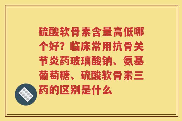 硫酸软骨素含量高低哪个好?临床常用抗骨药玻璃酸钠、氨基葡萄糖、硫酸软骨素三药的区别是什么 硫酸软骨素含量高低哪个好?临床常用抗骨药玻璃酸钠、氨基葡萄糖、硫酸软骨素三药的区别是什么