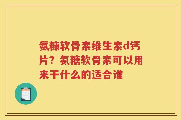 氨糠软骨素维生素d钙片?氨糖软骨素可以用来干什么的适合谁 氨糠软骨素维生素d钙片?氨糖软骨素可以用来干什么的适合谁