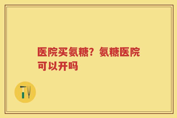 医院买氨糖?氨糖医院可以开吗 医院买氨糖?氨糖医院可以开吗