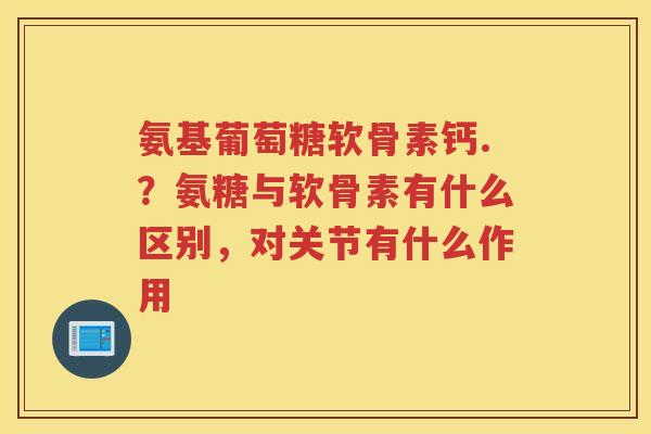 氨基葡萄糖软骨素钙.?氨糖与软骨素有什么区别,对关节有什么作用 氨基葡萄糖软骨素钙.?氨糖与软骨素有什么区别,对关节有什么作用