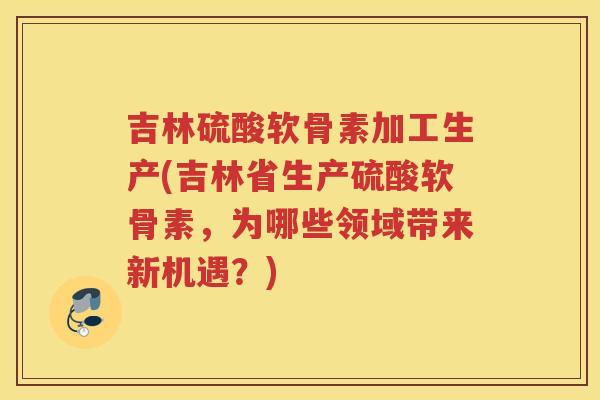 吉林硫酸软骨素加工生产(吉林省生产硫酸软骨素,为哪些领域带来新机遇?) 吉林硫酸软骨素加工生产(吉林省生产硫酸软骨素,为哪些领域带来新机遇?)