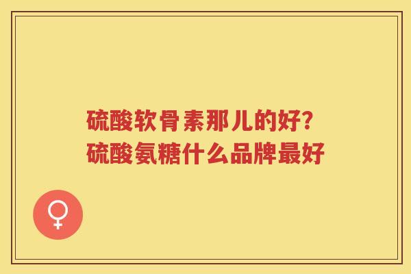 硫酸软骨素那儿的好?硫酸氨糖什么品牌好 硫酸软骨素那儿的好?硫酸氨糖什么品牌好