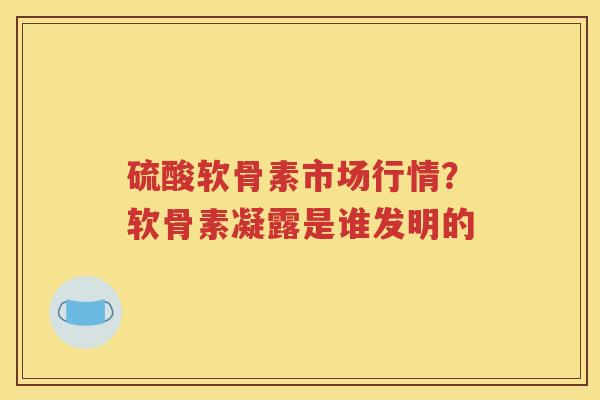 硫酸软骨素市场行情？软骨素凝露是谁发明的