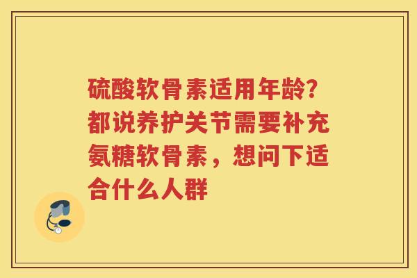 硫酸软骨素适用年龄？都说养护关节需要补充氨糖软骨素，想问下适合什么人群