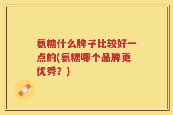 氨糖什么牌子比较好一点的(氨糖哪个品牌更优秀?) 氨糖什么牌子比较好一点的(氨糖哪个品牌更优秀?)