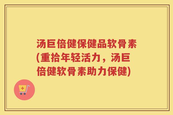 汤巨倍健保健品软骨素(重拾年轻活力，汤巨倍健软骨素助力保健)