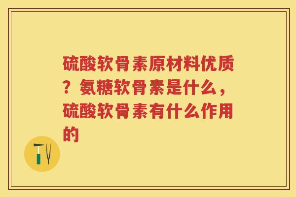 硫酸软骨素原材料优质?氨糖软骨素是什么,硫酸软骨素有什么作用的 硫酸软骨素原材料优质?氨糖软骨素是什么,硫酸软骨素有什么作用的