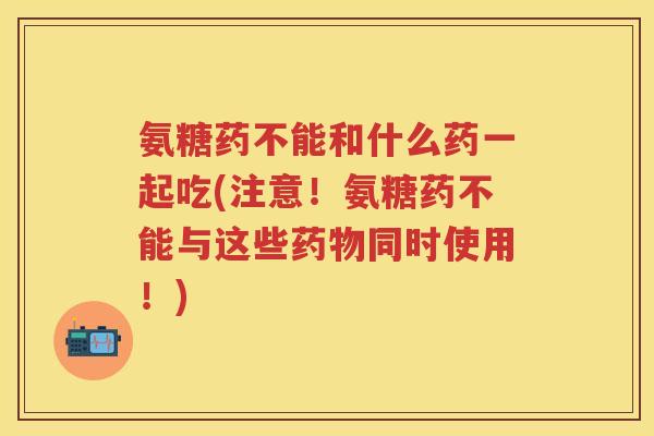 氨糖药不能和什么药一起吃(注意！氨糖药不能与这些同时使用！)