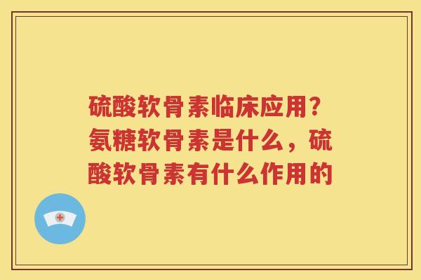 硫酸软骨素临床应用?氨糖软骨素是什么,硫酸软骨素有什么作用的 硫酸软骨素临床应用?氨糖软骨素是什么,硫酸软骨素有什么作用的