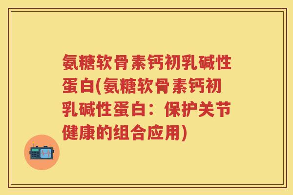 氨糖软骨素钙初乳碱性蛋白(氨糖软骨素钙初乳碱性蛋白:保护关节健康的组合应用) 氨糖软骨素钙初乳碱性蛋白(氨糖软骨素钙初乳碱性蛋白:保护关节健康的组合应用)