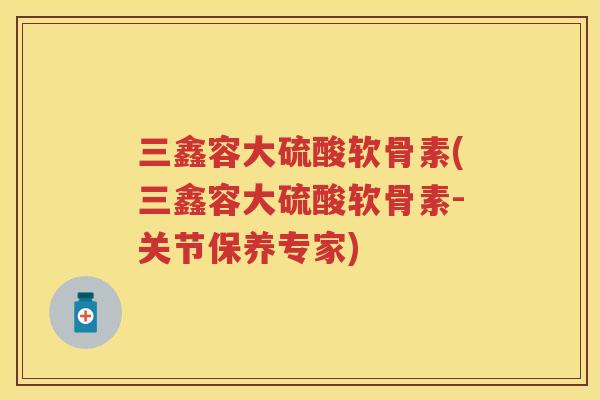 三鑫容大硫酸软骨素(三鑫容大硫酸软骨素-关节保养专家) 三鑫容大硫酸软骨素(三鑫容大硫酸软骨素-关节保养专家)