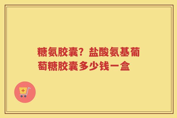 糖氨胶囊？盐酸氨基葡萄糖胶囊多少钱一盒