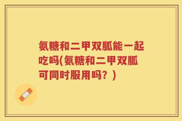 氨糖和二甲双胍能一起吃吗(氨糖和二甲双胍可同时服用吗?) 氨糖和二甲双胍能一起吃吗(氨糖和二甲双胍可同时服用吗?)