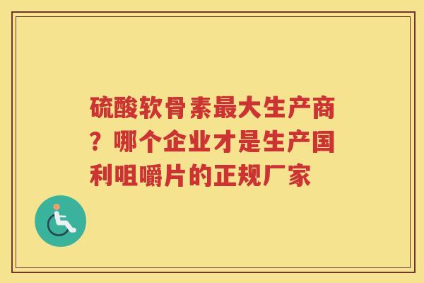 硫酸软骨素大生产商?哪个企业才是生产国利咀嚼片的正规厂家 硫酸软骨素大生产商?哪个企业才是生产国利咀嚼片的正规厂家