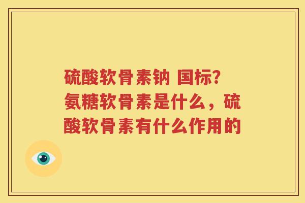 硫酸软骨素钠 国标?氨糖软骨素是什么,硫酸软骨素有什么作用的 硫酸软骨素钠 国标?氨糖软骨素是什么,硫酸软骨素有什么作用的
