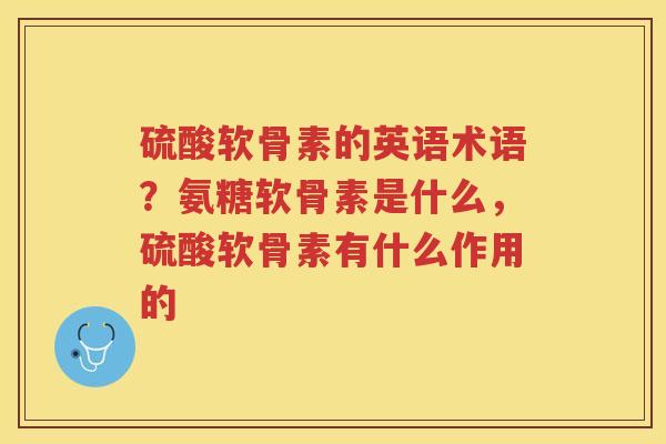 硫酸软骨素的英语术语?氨糖软骨素是什么,硫酸软骨素有什么作用的 硫酸软骨素的英语术语?氨糖软骨素是什么,硫酸软骨素有什么作用的