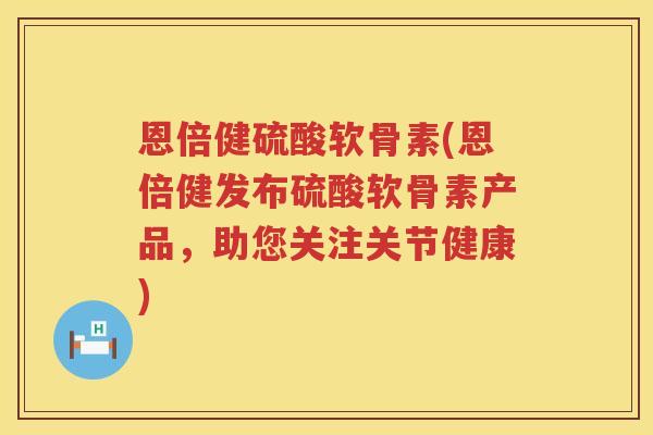 恩倍健硫酸软骨素(恩倍健发布硫酸软骨素产品,助您关注关节健康) 恩倍健硫酸软骨素(恩倍健发布硫酸软骨素产品,助您关注关节健康)