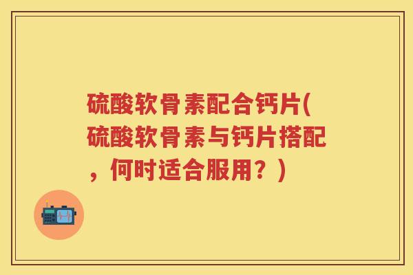 硫酸软骨素配合钙片(硫酸软骨素与钙片搭配,何时适合服用?) 硫酸软骨素配合钙片(硫酸软骨素与钙片搭配,何时适合服用?)