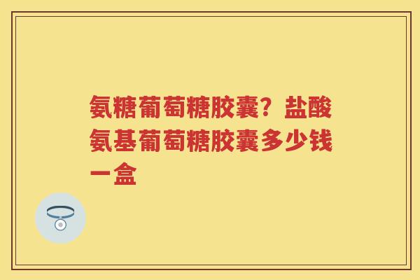 氨糖葡萄糖胶囊？盐酸氨基葡萄糖胶囊多少钱一盒