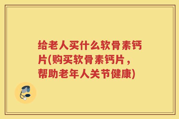 给老人买什么软骨素钙片(购买软骨素钙片，帮助老年人关节健康)