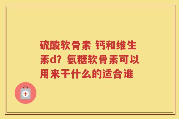 硫酸软骨素 钙和维生素d？氨糖软骨素可以用来干什么的适合谁