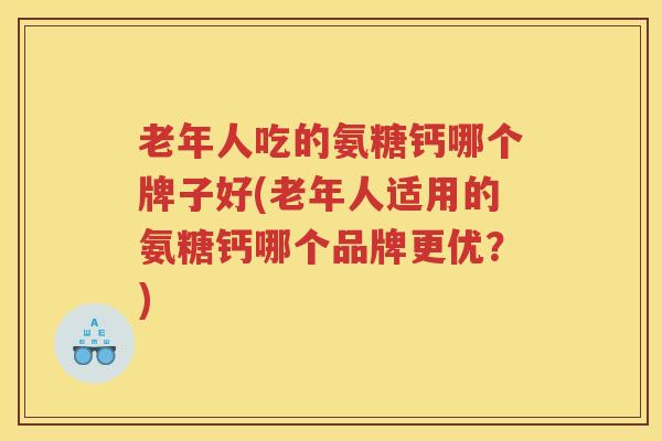老年人吃的氨糖钙哪个牌子好(老年人适用的氨糖钙哪个品牌更优？)