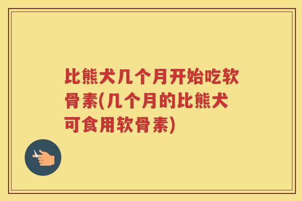 比熊犬几个月开始吃软骨素(几个月的比熊犬可食用软骨素) 比熊犬几个月开始吃软骨素(几个月的比熊犬可食用软骨素)