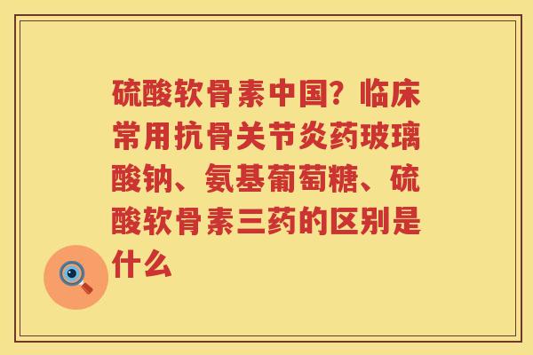硫酸软骨素中国?临床常用抗骨药玻璃酸钠、氨基葡萄糖、硫酸软骨素三药的区别是什么 硫酸软骨素中国?临床常用抗骨药玻璃酸钠、氨基葡萄糖、硫酸软骨素三药的区别是什么